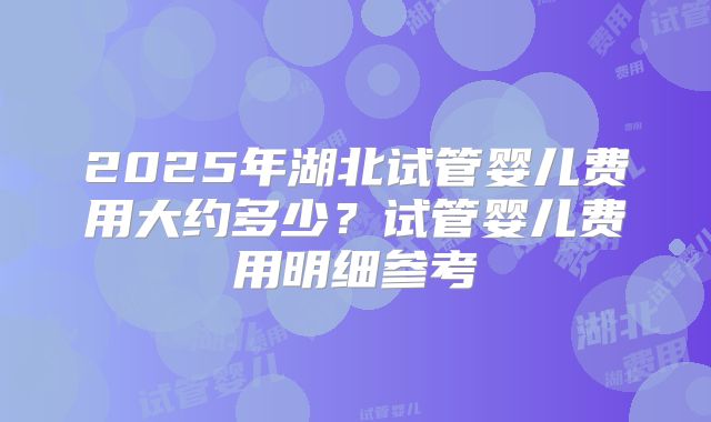 2025年湖北试管婴儿费用大约多少？试管婴儿费用明细参考