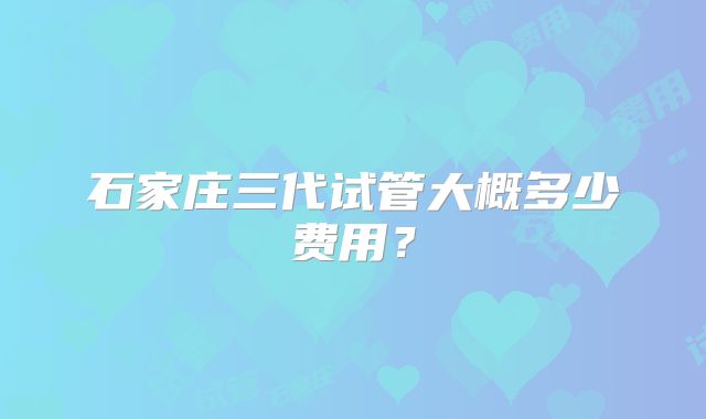 石家庄三代试管大概多少费用?