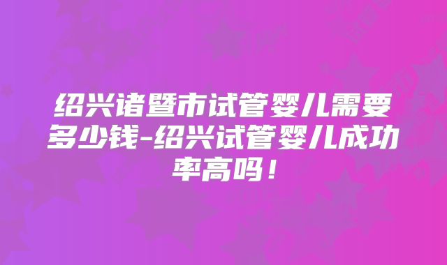 绍兴诸暨市试管婴儿需要多少钱-绍兴试管婴儿成功率高吗!