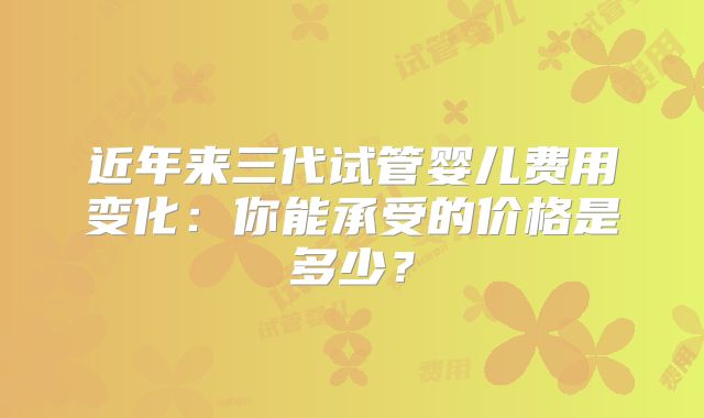 近年来三代试管婴儿费用变化：你能承受的价格是多少？
