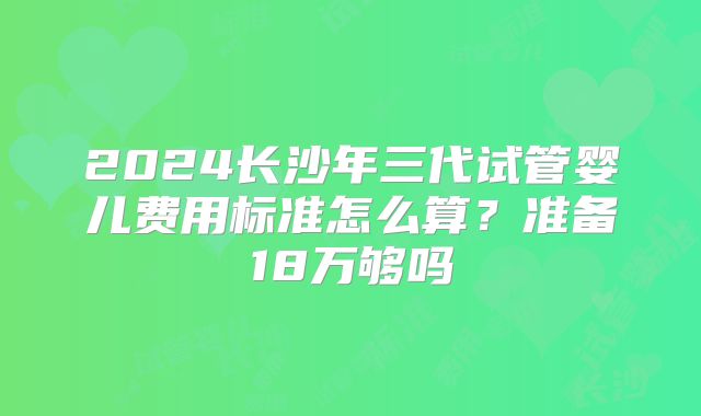 2024长沙年三代试管婴儿费用标准怎么算？准备18万够吗