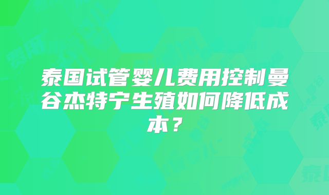 泰国试管婴儿费用控制曼谷杰特宁生殖如何降低成本？