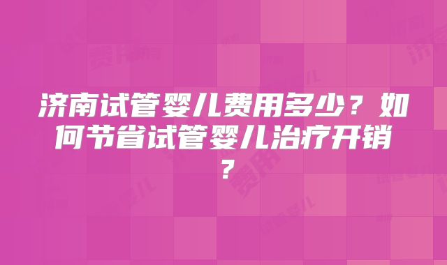 济南试管婴儿费用多少？如何节省试管婴儿治疗开销？