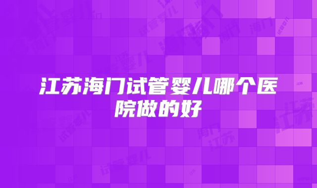 江苏海门试管婴儿哪个医院做的好