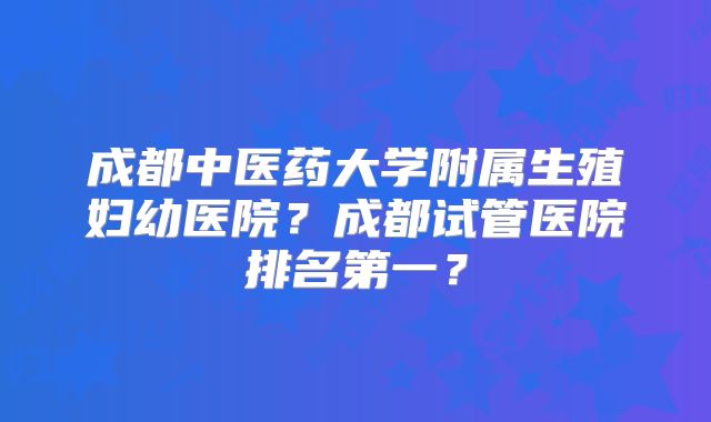 成都中医药大学附属生殖妇幼医院？成都试管医院排名第一？
