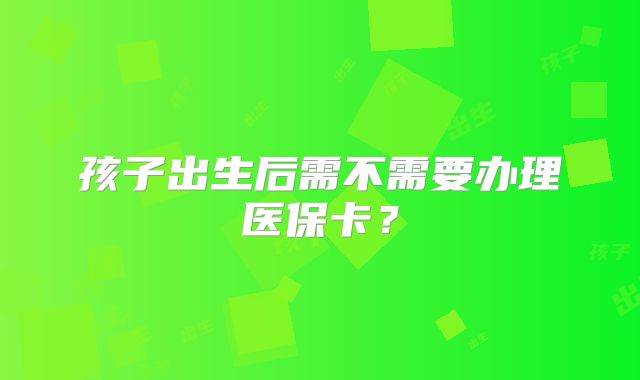 孩子出生后需不需要办理医保卡？
