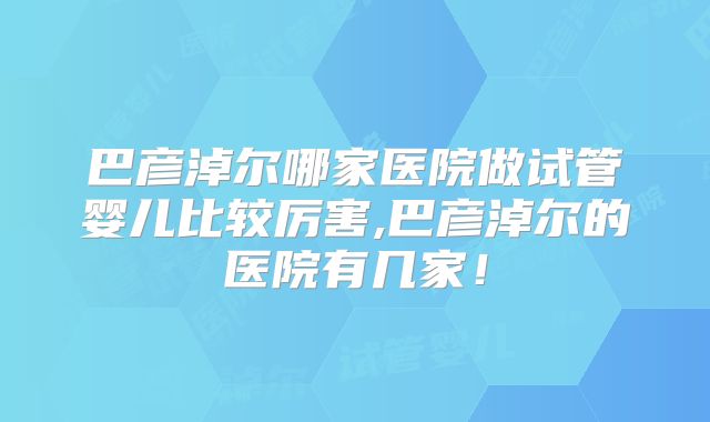 巴彦淖尔哪家医院做试管婴儿比较厉害,巴彦淖尔的医院有几家!