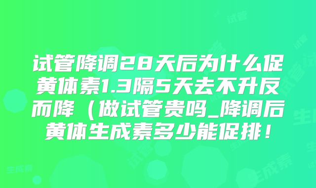 试管降调28天后为什么促黄体素1.3隔5天去不升反而降（做试管贵吗_降调后黄体生成素多少能促排！