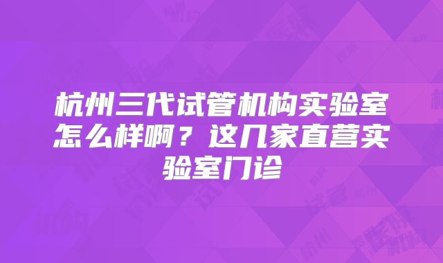 杭州三代试管机构实验室怎么样啊?这几家直营实验室门诊