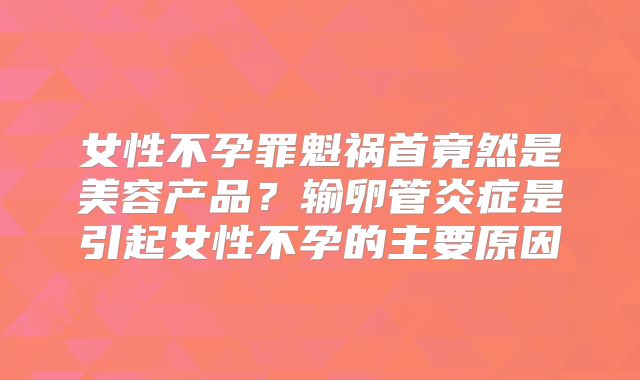 女性不孕罪魁祸首竟然是美容产品？输卵管炎症是引起女性不孕的主要原因