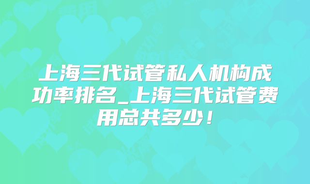 上海三代试管私人机构成功率排名_上海三代试管费用总共多少！