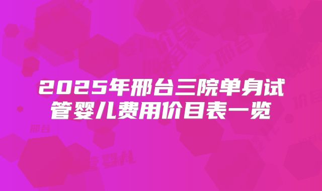 2025年邢台三院单身试管婴儿费用价目表一览