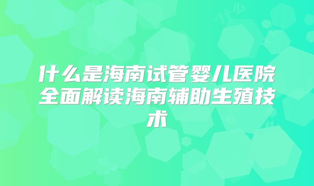 什么是海南试管婴儿医院全面解读海南辅助生殖技术