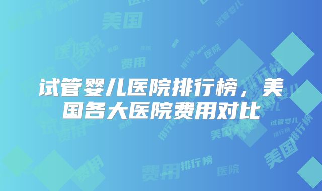 试管婴儿医院排行榜，美国各大医院费用对比