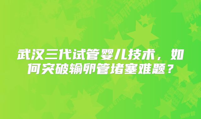 武汉三代试管婴儿技术，如何突破输卵管堵塞难题？