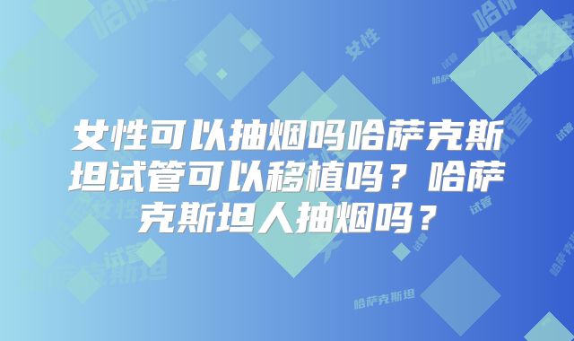女性可以抽烟吗哈萨克斯坦试管可以移植吗？哈萨克斯坦人抽烟吗？