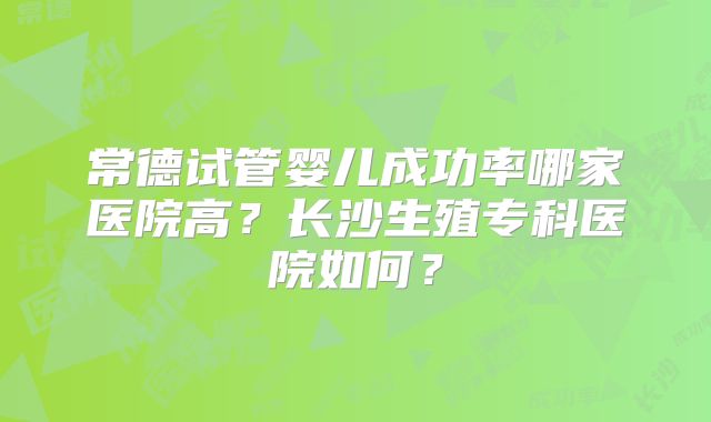 常德试管婴儿成功率哪家医院高？长沙生殖专科医院如何？