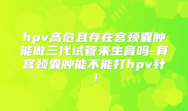 hpv高危且存在宫颈囊肿能做三代试管来生育吗-有宫颈囊肿能不能打hpv针！