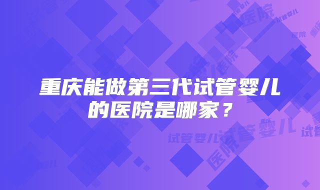 重庆能做第三代试管婴儿的医院是哪家?