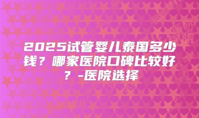 2025试管婴儿泰国多少钱？哪家医院口碑比较好？-医院选择