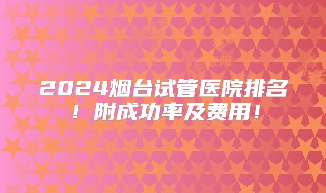 2024烟台试管医院排名！附成功率及费用！