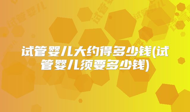 试管婴儿大约得多少钱(试管婴儿须要多少钱)