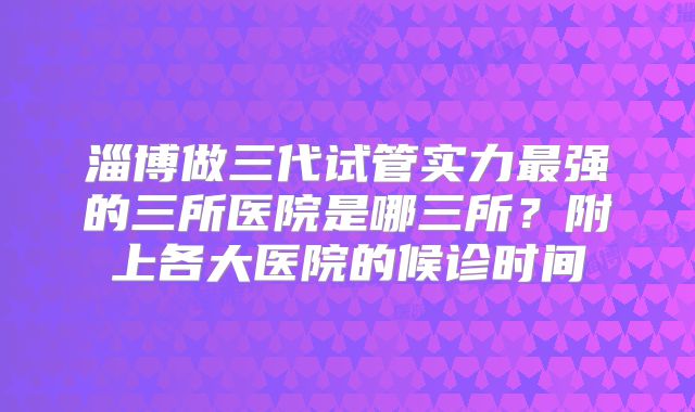 淄博做三代试管实力最强的三所医院是哪三所？附上各大医院的候诊时间