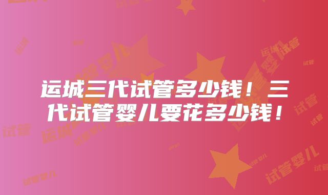 运城三代试管多少钱！三代试管婴儿要花多少钱！