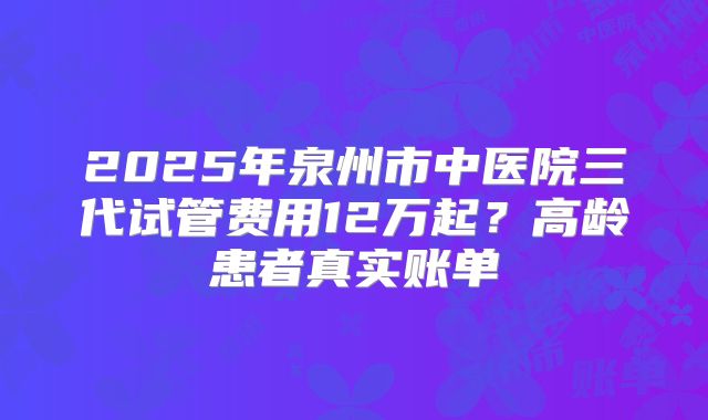 2025年泉州市中医院三代试管费用12万起？高龄患者真实账单