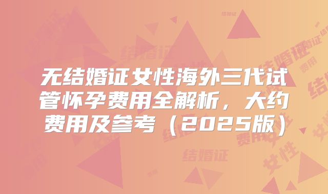 无结婚证女性海外三代试管怀孕费用全解析，大约费用及参考（2025版）