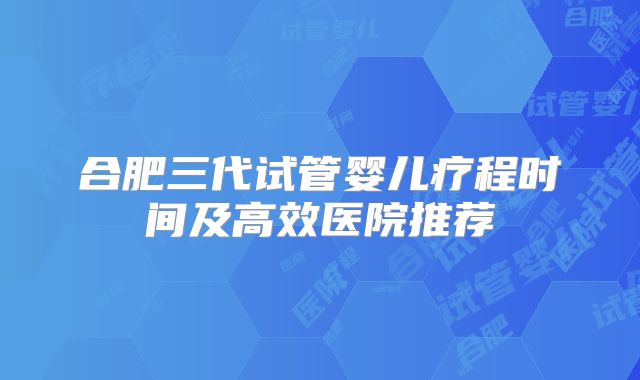 合肥三代试管婴儿疗程时间及高效医院推荐