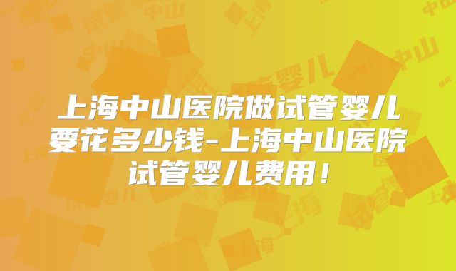 上海中山医院做试管婴儿要花多少钱-上海中山医院试管婴儿费用！