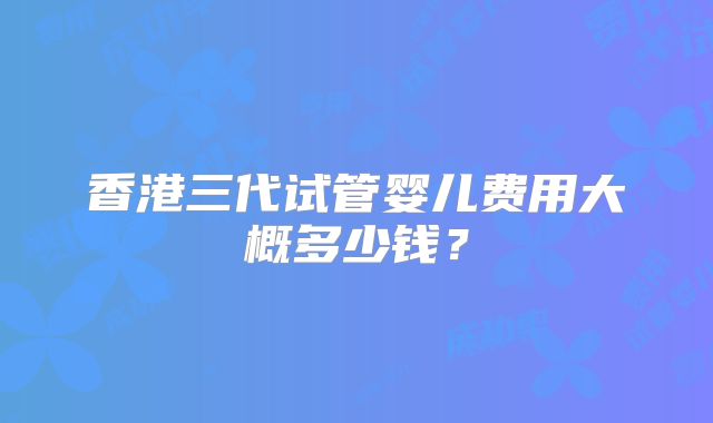 香港三代试管婴儿费用大概多少钱?