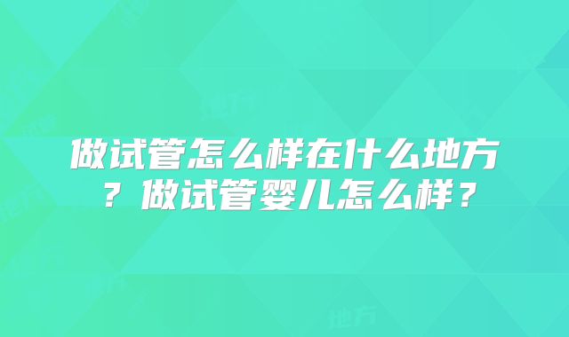 做试管怎么样在什么地方？做试管婴儿怎么样？