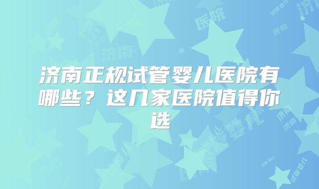 济南正规试管婴儿医院有哪些？这几家医院值得你选
