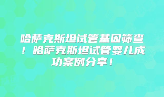 哈萨克斯坦试管基因筛查！哈萨克斯坦试管婴儿成功案例分享！