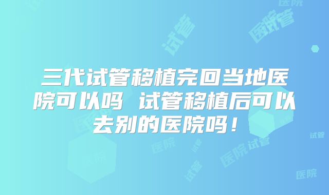 三代试管移植完回当地医院可以吗 试管移植后可以去别的医院吗!