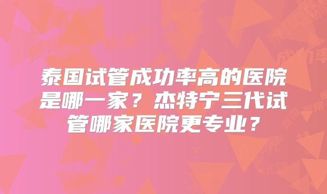 泰国试管成功率高的医院是哪一家?杰特宁三代试管哪家医院更专业?