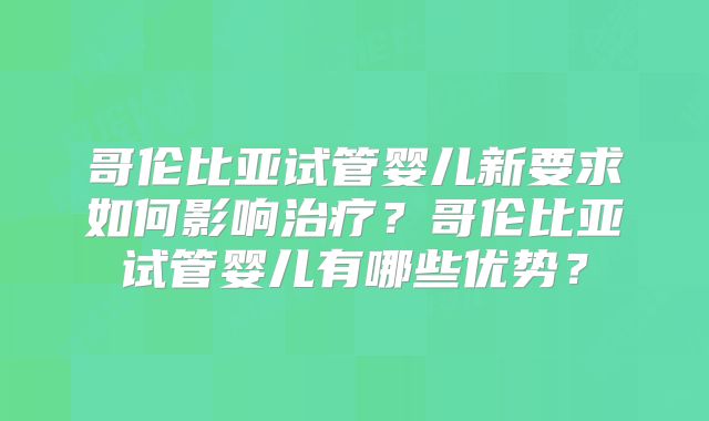 哥伦比亚试管婴儿新要求如何影响治疗?哥伦比亚试管婴儿有哪些优势?