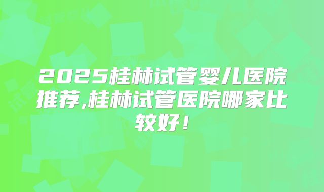 2025桂林试管婴儿医院推荐,桂林试管医院哪家比较好!