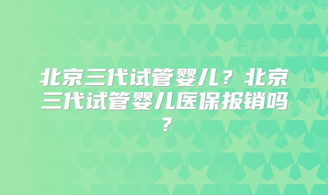 北京三代试管婴儿？北京三代试管婴儿医保报销吗？