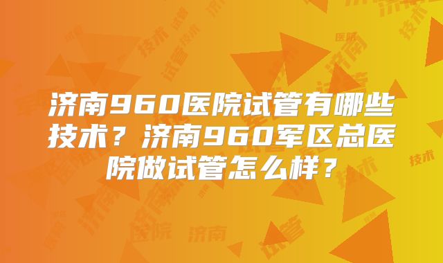 济南960医院试管有哪些技术？济南960军区总医院做试管怎么样？