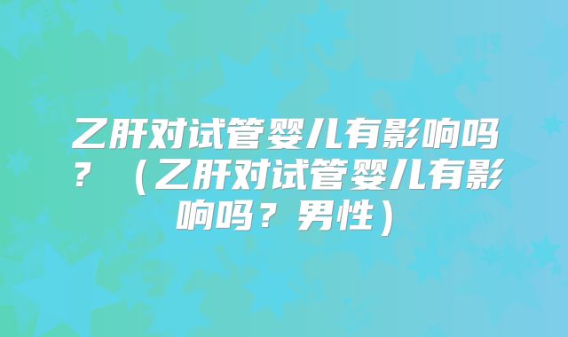 乙肝对试管婴儿有影响吗？（乙肝对试管婴儿有影响吗？男性）