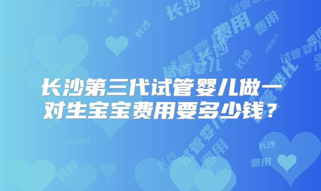 长沙第三代试管婴儿做一对生宝宝费用要多少钱?