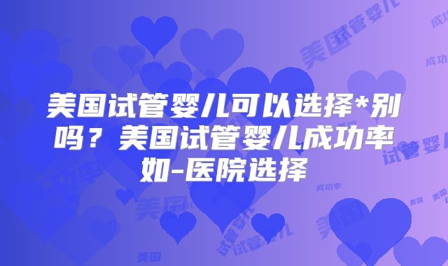 美国试管婴儿可以选择*别吗？美国试管婴儿成功率如-医院选择