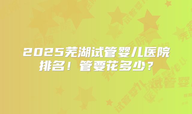 2025芜湖试管婴儿医院排名！管要花多少？