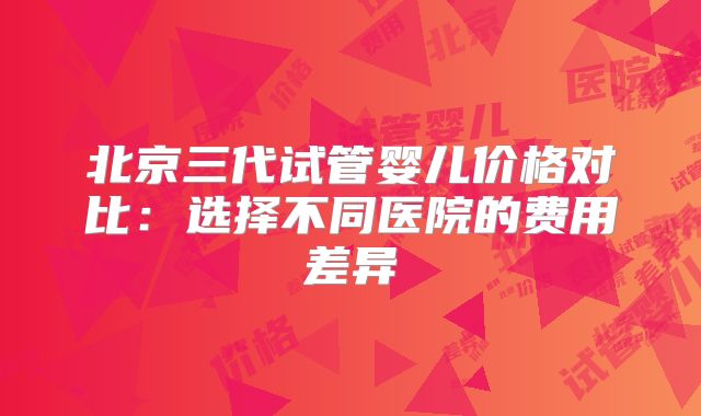 北京三代试管婴儿价格对比：选择不同医院的费用差异