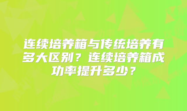 连续培养箱与传统培养有多大区别?连续培养箱成功率提升多少?