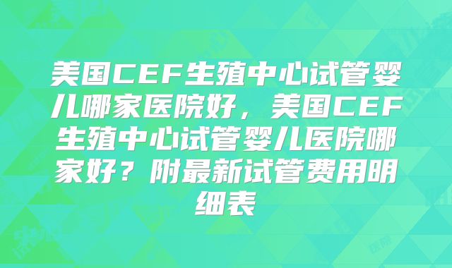 美国CEF生殖中心试管婴儿哪家医院好，美国CEF生殖中心试管婴儿医院哪家好？附最新试管费用明细表