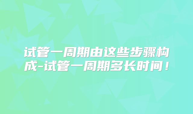 试管一周期由这些步骤构成-试管一周期多长时间!